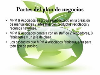 Partes del plan de negocios MPM & Asociados es grupo especializado en la creación de manualidades y artesanía con productos reciclados y recursos naturales. MPM & Asociados contara con un staff de 2 vendedores, 3 fabricantes y un jefe de plaza. Los productos que MPM & Asociados fabricara, sera para todo tipo de publico. 