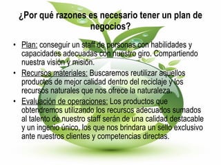 ¿Por qué razones es necesario tener un plan de negocios? Plan:  conseguir un staff de personas con habilidades y capacidades adecuadas con nuestro giro. Compartiendo nuestra visión y misión. Recursos materiales:  Buscaremos reutilizar aquellos productos de mejor calidad dentro del reciclaje y los recursos naturales que nos ofrece la naturaleza. Evaluación de operaciones:  Los productos que obtendremos utilizando los recursos adecuados sumados al talento de nuestro staff serán de una calidad destacable y un ingenio único, los que nos brindara un sello exclusivo ante nuestros clientes y competencias directas. 