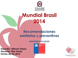 Mundial Brasil
2014
Recomendaciones
sanitarias y preventivas
MINISTERIO DE SALUD
Expositor: Alfonso Toloza
Docente: Pilar Pardo
Fecha: 06-06-2014
 