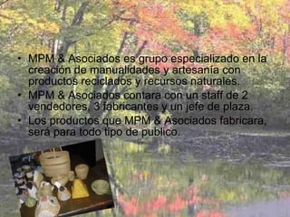 MPM & Asociados es grupo especializado en la creación de manualidades y artesanía con productos reciclados y recursos naturales. MPM & Asociados contara con un staff de 2 vendedores, 3 fabricantes y un jefe de plaza. Los productos que MPM & Asociados fabricara, será para todo tipo de publico. 