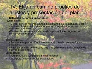 IV. Elija un camino practico de ajustes y presentación del plan. Selección de tareas importantes :  Corto plazo : - Contar con los recursos tangibles e intangibles( materiales, local y mano de obra) para la creación, producción y distribución de nuestros productos.  -Realizar la presentación de nuestros productos en lugares de concurrencia masiva.  Mediano plazo: - Aumentar la producción, incrementando nuestro personal y las utilidades. - Realizar estudio de mercado que nos oriente a la incorporación de nuevos productos.  Largo plazo : -  Crear nuevas sucursales a nivel regional. - Incorporar nuevos socios estratégicos. 