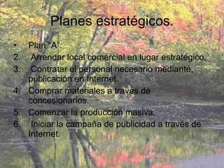 Planes estratégicos. Plan “A”:  Arrendar local comercial en lugar estratégico. Contratar el personal necesario mediante, publicación en Internet. Comprar materiales a través de concesionarios. Comenzar la producción masiva. Iniciar la campaña de publicidad a través de Internet. 
