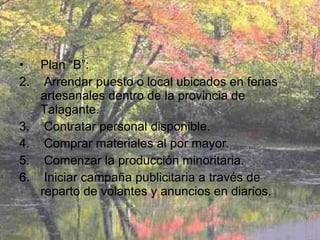Plan “B”:  Arrendar puesto o local ubicados en ferias artesanales dentro de la provincia de Talagante. Contratar personal disponible. Comprar materiales al por mayor. Comenzar la producción minoritaria. Iniciar campaña publicitaria a través de reparto de volantes y anuncios en diarios.  