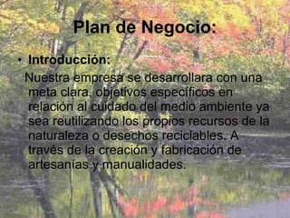 Plan de Negocio: Introducción: Nuestra empresa se desarrollara con una meta clara, objetivos específicos en relación al cuidado del medio ambiente ya sea reutilizando los propios recursos de la naturaleza o desechos reciclables. A través de la creación y fabricación de artesanías y manualidades. 
