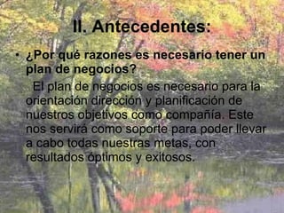 II. Antecedentes: ¿Por qué razones es necesario tener un plan de negocios? El plan de negocios es necesario para la orientación dirección y planificación de nuestros objetivos como compañía. Este nos servirá como soporte para poder llevar a cabo todas nuestras metas, con resultados óptimos y exitosos.  
