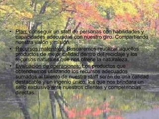 Plan:  conseguir un staff de personas con habilidades y capacidades adecuadas con nuestro giro. Compartiendo nuestra visión y misión. Recursos materiales:  Buscaremos reutilizar aquellos productos de mejor calidad dentro del reciclaje y los recursos naturales que nos ofrece la naturaleza. Evaluación de operaciones:  Los productos que obtendremos utilizando los recursos adecuados sumados al talento de nuestro staff serán de una calidad destacable y un ingenio único, los que nos brindara un sello exclusivo ante nuestros clientes y competencias directas. 