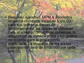 Resumen ejecutivo: MPM & asociados requerirá un capital inicial de $300.000, para sus primeros meses de funcionamiento, los cuales se utilizaran para el arriendo de un local comercial, la adquisición de materia prima y los gastos necesarios para la propaganda publicitaria. La inversión de los socios participantes será de $100.000 por cada uno (3). 