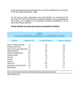 pymes está positivamente relacionada con el nivel de participación y la formación
en TIC del usuario (Montazemi, 1988).


Las TIC está, por tanto, relacionada, entre otros factores, con el nivel previo de
uso de las TIC, con el nivel formativo del personal directivo y de los empleados/as
de la pyme, con la adopción de innovaciones (cambios) organizativas y con el
apoyo de empresas externas.

Existen distintas encuestas que arrojan los siguientes resultados:
 