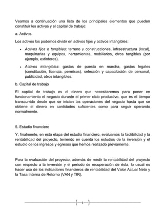 Veamos a continuación una lista de los principales elementos que pueden
constituir los activos y el capital de trabajo:

a. Activos

Los activos los podemos dividir en activos fijos y activos intangibles:

   •   Activos fijos o tangibles: terreno y construcciones, infraestructura (local),
       maquinarias y equipos, herramientas, mobiliarios, otros tangibles (por
       ejemplo, extintores).

   •   Activos intangibles: gastos de puesta en marcha, gastos legales
       (constitución, licencia, permisos), selección y capacitación de personal,
       publicidad, otros intangibles.

b. Capital de trabajo

El capital de trabajo es el dinero que necesitaremos para poner en
funcionamiento el negocio durante el primer ciclo productivo, que es el tiempo
transcurrido desde que se inician las operaciones del negocio hasta que se
obtiene el dinero en cantidades suficientes como para seguir operando
normalmente.



5. Estudio financiero

Y, finalmente, en esta etapa del estudio financiero, evaluamos la factibilidad y la
rentabilidad del proyecto, teniendo en cuenta los estudios de la inversión y el
estudio de los ingresos y egresos que hemos realizado previamente.



Para la evaluación del proyecto, además de medir la rentabilidad del proyecto
con respecto a la inversión y el periodo de recuperación de ésta, lo usual es
hacer uso de los indicadores financieros de rentabilidad del Valor Actual Neto y
la Tasa Interna de Retorno (VAN y TIR).




                                          1
 