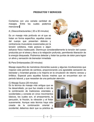 PRODUCTOS Y SERVICIOS



Contamos con una variada cantidad de
masajes. Entre los cuales podemos
mencionar:

A ) Descontracturantes ( 20 a 30 minutos)

Es un masaje más profundo en el que se
tratan en forma específica, aquellas zonas
del cuerpo que presentan dolores y
contracturas musculares ocasionadas por la
tensión cotidiana, mala postura o algún
esfuerzo físico inadecuado. Disminuye considerablemente la tensión del cuerpo
producida por el stress y lleva a la relajación profunda, permitiendo liberación de
la energía bloqueada. Podremos detectar y tratar los puntos de dolor para lograr
un alivio y sensación de bienestar inmediata

B) Para Embarazadas (30 minutos)

Masaje específico de maniobras drenantes suaves y algunas movilizaciones que
mejoran este período de cambios, proporcionando una agradable sensación de
bienestar y liviandad gracias a la mejoría en la circulación de retorno venoso y
linfático. Especial para aquellas futuras madres que se encuentran aún en
periodo laboral, y que necesitan de una particular atención.

C) Masaje Sueco (20 minutos)
Es la técnica de masaje más antigua que se
ha desarrollado, ya que fue creada a raíz de
la combinación de tradiciones orientales y
occidentales y consiste en cinco movimientos
básicos, los cuales son, el amasamiento, la
percusión, la fricción, la vibración y el frotar
suavemente. Aunque esta técnica haya sido
creada de la combinación oriental y
occidental, debemos decir que su práctica es


                                         1
 