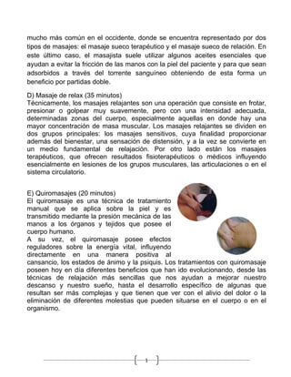 mucho más común en el occidente, donde se encuentra representado por dos
tipos de masajes: el masaje sueco terapéutico y el masaje sueco de relación. En
este último caso, el masajista suele utilizar algunos aceites esenciales que
ayudan a evitar la fricción de las manos con la piel del paciente y para que sean
adsorbidos a través del torrente sanguíneo obteniendo de esta forma un
beneficio por partidas doble.

D) Masaje de relax (35 minutos)
Técnicamente, los masajes relajantes son una operación que consiste en frotar,
presionar o golpear muy suavemente, pero con una intensidad adecuada,
determinadas zonas del cuerpo, especialmente aquellas en donde hay una
mayor concentración de masa muscular. Los masajes relajantes se dividen en
dos grupos principales: los masajes sensitivos, cuya finalidad proporcionar
además del bienestar, una sensación de distensión, y a la vez se convierte en
un medio fundamental de relajación. Por otro lado están los masajes
terapéuticos, que ofrecen resultados fisioterapéuticos o médicos influyendo
esencialmente en lesiones de los grupos musculares, las articulaciones o en el
sistema circulatorio.


E) Quiromasajes (20 minutos)
El quiromasaje es una técnica de tratamiento
manual que se aplica sobre la piel y es
transmitido mediante la presión mecánica de las
manos a los órganos y tejidos que posee el
cuerpo humano.
A su vez, el quiromasaje posee efectos
reguladores sobre la energía vital, influyendo
directamente en una manera positiva al
cansancio, los estados de ánimo y la psiquis. Los tratamientos con quiromasaje
poseen hoy en día diferentes beneficios que han ido evolucionando, desde las
técnicas de relajación más sencillas que nos ayudan a mejorar nuestro
descanso y nuestro sueño, hasta el desarrollo específico de algunas que
resultan ser más complejas y que tienen que ver con el alivio del dolor o la
eliminación de diferentes molestias que pueden situarse en el cuerpo o en el
organismo.




                                        1
 