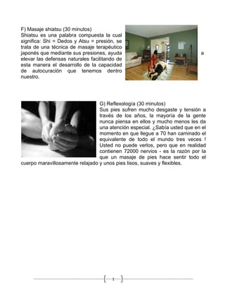 F) Masaje shiatsu (30 minutos)
Shiatsu es una palabra compuesta la cual
significa: Shi = Dedos y Atsu = presión, se
trata de una técnica de masaje terapéutico
japonés que mediante sus presiones, ayuda                                  a
elevar las defensas naturales facilitando de
esta manera el desarrollo de la capacidad
de autocuración que tenemos dentro
nuestro.




                                 G) Reflexología (30 minutos)
                                 Sus pies sufren mucho desgaste y tensión a
                                 través de los años, la mayoría de la gente
                                 nunca piensa en ellos y mucho menos les da
                                 una atención especial. ¿Sabía usted que en el
                                 momento en que llegue a 70 han caminado el
                                 equivalente de todo el mundo tres veces !
                                 Usted no puede verlos, pero que en realidad
                                 contienen 72000 nervios - es la razón por la
                                 que un masaje de pies hace sentir todo el
cuerpo maravillosamente relajado y unos pies lisos, suaves y flexibles.




                                       1
 