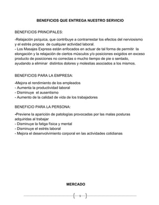 BENEFICIOS QUE ENTREGA NUESTRO SERVICIO


BENEFICIOS PRINCIPALES:

-Relajación psíquica, que contribuye a contrarrestar los efectos del nerviosismo
y el estrés propios de cualquier actividad laboral.
- Los Masajes Express están enfocados en actuar de tal forma de permitir la
elongación y la relajación de ciertos músculos y/o posiciones exigidos en exceso
producto de posiciones no correctas o mucho tiempo de pie o sentado,
ayudando a eliminar distintos dolores y molestias asociados a los mismos.


BENEFICIOS PARA LA EMPRESA:

-Mejora el rendimiento de los empleados
- Aumenta la productividad laboral
- Disminuye el ausentismo
- Aumento de la calidad de vida de los trabajadores

BENEFICIO PARA LA PERSONA:

-Previene la aparición de patologías provocadas por las malas posturas
adquiridas al trabajar
- Disminuye la fatiga física y mental
- Disminuye el estrés laboral
- Mejora el desenvolvimiento corporal en las actividades cotidianas




                               MERCADO


                                       1
 