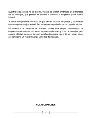 Nuestra competencia no es directa, ya que no existen empresas en el mercado
de los masajes, que presten el servicio a domicilio a empresas y en horario
laboral.

Si existe competencia indirecta, ya que existen muchas empresas y sociedades
que entregan masajes a domicilio, pero en casa particulares y/o departamentos.

En cuanto a la variedad de masajes, existe una amplia competencia de
empresas que se especializan en mayores variedades y tipos de masajes; pero
nuestro objetivo es con el tiempo ir ampliando nuestra gama de servicios y poder
asi competir a un mayor nivel de variedad de masajes.




                             COLABORADORES


                                       1
 