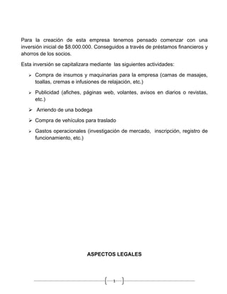 Para la creación de esta empresa tenemos pensado comenzar con una
inversión inicial de $8.000.000. Conseguidos a través de préstamos financieros y
ahorros de los socios.

Esta inversión se capitalizara mediante las siguientes actividades:

      Compra de insumos y maquinarias para la empresa (camas de masajes,
       toallas, cremas e infusiones de relajación, etc.)

      Publicidad (afiches, páginas web, volantes, avisos en diarios o revistas,
       etc.)

    Arriendo de una bodega

    Compra de vehículos para traslado

      Gastos operacionales (investigación de mercado, inscripción, registro de
       funcionamiento, etc.)




                            ASPECTOS LEGALES




                                        1
 