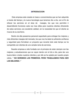 INTRODUCCION


      Esta empresa esta creada en base a conocimientos que se han adquirido
a través del tiempo y la nueva tecnología que tenemos día a día, con el fin de
ofrecer los servicios en el área de        masajes, los que nos permitirá ir
desarrollando funciones cada vez mas útiles para nuestros clientes ofreciendo
de estos servicios una excelente calidad, sin la necesidad de que el cliente se
mueva de su escritorio.

     Dentro de ella poseemos personal capacitado para entregar los mejores y
más eficientes masajes del mercado, los que nos ha dado la suficiente confianza
y seguridad para formalizar un proyecto que durante todo este tiempo se ha
compartido con clientes de una variada rama de servicios.

     Nuestra empresa a sido fundada con el principio de estar siempre con las
mejoras y actualizaciones que se vayan dando con el día a día, para dar una
buena labor a todos nuestros clientes y por ello se ha optado por nuestro propio
refrán, “ NO SEREMOS LOS PRIMEROS, PERO TRABAJAMOS PARA SER
LOS MEJORES .”




                                       1
 