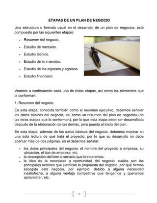 ETAPAS DE UN PLAN DE NEGOCIO

Una estructura o formato usual en el desarrollo de un plan de negocios, está
compuesto por las siguientes etapas:

  •   Resumen del negocio.

  •   Estudio de mercado.

  •   Estudio técnico.

  •   Estudio de la inversión.

  •   Estudio de los ingresos y egresos.

  •   Estudio financiero.



Veamos a continuación cada una de éstas etapas, así como los elementos que
la conforman:

1. Resumen del negocio

En esta etapa, conocida también como el resumen ejecutivo, debemos señalar
los datos básicos del negocio, así como un resumen del plan de negocios (de
las otras etapas que lo conforman), por lo que esta etapa debe ser desarrollada
después de la elaboración de las demás, pero puesta al inicio del plan.

En esta etapa, además de los datos básicos del negocio, debemos mostrar en
una sola lectura de qué trata el proyecto, por lo que su desarrollo no debe
abarcar más de dos páginas, en él debemos señalar:

  •   los datos principales del negocio: el nombre del proyecto o empresa, su
      ubicación, el tipo de empresa, etc.
  •   la descripción del bien o servicio que brindaremos.
  •   la idea de la necesidad u oportunidad del negocio: cuáles son las
      principales razones que justifican la propuesta del negocio, por qué hemos
      escogido este negocio, por ejemplo, debido a alguna necesidad
      insatisfecha, a alguna ventaja competitiva que tengamos y queramos
      aprovechar, etc.



                                       1
 