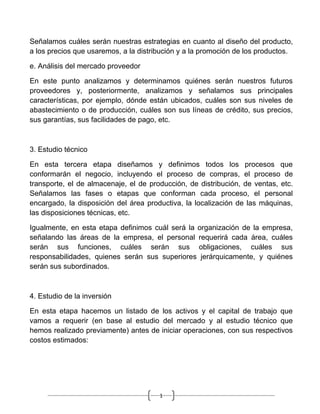 Señalamos cuáles serán nuestras estrategias en cuanto al diseño del producto,
a los precios que usaremos, a la distribución y a la promoción de los productos.

e. Análisis del mercado proveedor

En este punto analizamos y determinamos quiénes serán nuestros futuros
proveedores y, posteriormente, analizamos y señalamos sus principales
características, por ejemplo, dónde están ubicados, cuáles son sus niveles de
abastecimiento o de producción, cuáles son sus líneas de crédito, sus precios,
sus garantías, sus facilidades de pago, etc.



3. Estudio técnico

En esta tercera etapa diseñamos y definimos todos los procesos que
conformarán el negocio, incluyendo el proceso de compras, el proceso de
transporte, el de almacenaje, el de producción, de distribución, de ventas, etc.
Señalamos las fases o etapas que conforman cada proceso, el personal
encargado, la disposición del área productiva, la localización de las máquinas,
las disposiciones técnicas, etc.

Igualmente, en esta etapa definimos cuál será la organización de la empresa,
señalando las áreas de la empresa, el personal requerirá cada área, cuáles
serán sus funciones, cuáles serán sus obligaciones, cuáles sus
responsabilidades, quienes serán sus superiores jerárquicamente, y quiénes
serán sus subordinados.



4. Estudio de la inversión

En esta etapa hacemos un listado de los activos y el capital de trabajo que
vamos a requerir (en base al estudio del mercado y al estudio técnico que
hemos realizado previamente) antes de iniciar operaciones, con sus respectivos
costos estimados:




                                       1
 