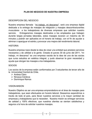 PLAN DE NEGOCIO DE NUESTRA EMPRESA



DESCRIPCION DEL NEGOCIO

Nuestra empresa llamada “mi trabajo, mi descanso”, será una empresa digital
dedicada a la entrega de masajes de relajación y masajes descontracturantes
musculares a los trabajadores de diversas empresas que soliciten nuestro
servicio.   Entregaremos masajes destinados a los empleados que trabajan
durante largas jornadas laborales, estos masajes duraran un máximo de 30
minutos y podrán ser aplicados en el horario de trabajo, con el fin de ayudar a
eliminar o apaciguar el estrés y provocar una mejora del rendimiento laboral.

HISTORIA

Nuestra empresa nace desde la idea de crear una entidad que prestara servicios
necesarios y de utilidad a la gente. Creada el jueves 30 de junio del 2011, “mi
trabajo, mi descanso” es una empresa nacida de la idea de una de las socias
que curso estudios en estética integral, y pudo observar la gran necesidad y
ayuda que otorgan los masajes a los trabajadores.

SOCIOS

Los socios de la empresa están conformados por 3 estudiantes de tercer año de
la Universidad Central de Chile.
    Andrea Claro
    Ninosca Córdova
    Dominique Ramos


VISION-MISION

Nuestro Objetivo es ser una empresa emprendedora en el área de masajes para
trabajadores, que sean efectuados en horario laboral. Deseamos expandirnos a
través de todo el país, para llevar nuestros servicios a la mayor cantidad de
empresas y trabajadores que lo necesiten. Nuestra misión es entregar servicios
de calidad y 100% efectivos, que nuestros clientes se sientan satisfechos y
seguros a la hora de solicitar nuestros masajes.



                                       1
 