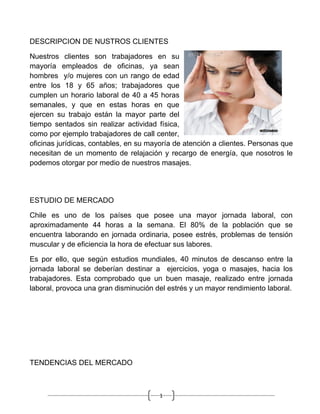 DESCRIPCION DE NUSTROS CLIENTES

Nuestros clientes son trabajadores en su
mayoría empleados de oficinas, ya sean
hombres y/o mujeres con un rango de edad
entre los 18 y 65 años; trabajadores que
cumplen un horario laboral de 40 a 45 horas
semanales, y que en estas horas en que
ejercen su trabajo están la mayor parte del
tiempo sentados sin realizar actividad física,
como por ejemplo trabajadores de call center,
oficinas jurídicas, contables, en su mayoría de atención a clientes. Personas que
necesitan de un momento de relajación y recargo de energía, que nosotros le
podemos otorgar por medio de nuestros masajes.




ESTUDIO DE MERCADO

Chile es uno de los países que posee una mayor jornada laboral, con
aproximadamente 44 horas a la semana. El 80% de la población que se
encuentra laborando en jornada ordinaria, posee estrés, problemas de tensión
muscular y de eficiencia la hora de efectuar sus labores.

Es por ello, que según estudios mundiales, 40 minutos de descanso entre la
jornada laboral se deberían destinar a ejercicios, yoga o masajes, hacia los
trabajadores. Esta comprobado que un buen masaje, realizado entre jornada
laboral, provoca una gran disminución del estrés y un mayor rendimiento laboral.




TENDENCIAS DEL MERCADO



                                        1
 