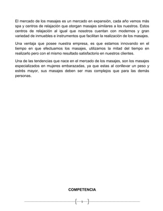 El mercado de los masajes es un mercado en expansión, cada año vemos más
spa y centros de relajación que otorgan masajes similares a los nuestros. Estos
centros de relajación al igual que nosotros cuentan con modernos y gran
variedad de inmuebles e instrumentos que facilitan la realización de los masajes.

Una ventaja que posee nuestra empresa, es que estamos innovando en el
tiempo en que efectuamos los masajes, utilizamos la mitad del tiempo en
realizarlo pero con el mismo resultado satisfactorio en nuestros clientes.

Una de las tendencias que nace en el mercado de los masajes, son los masajes
especializados en mujeres embarazadas, ya que estas al conllevar un peso y
estrés mayor, sus masajes deben ser mas complejos que para las demás
personas.




                                COMPETENCIA


                                        1
 