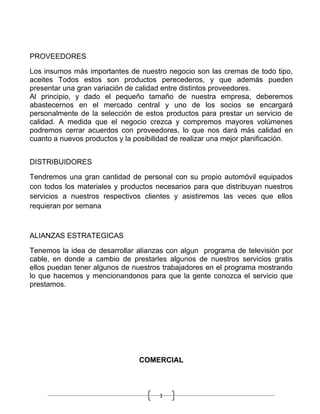 PROVEEDORES

Los insumos más importantes de nuestro negocio son las cremas de todo tipo,
aceites Todos estos son productos perecederos, y que además pueden
presentar una gran variación de calidad entre distintos proveedores.
Al principio, y dado el pequeño tamaño de nuestra empresa, deberemos
abastecernos en el mercado central y uno de los socios se encargará
personalmente de la selección de estos productos para prestar un servicio de
calidad. A medida que el negocio crezca y compremos mayores volúmenes
podremos cerrar acuerdos con proveedores, lo que nos dará más calidad en
cuanto a nuevos productos y la posibilidad de realizar una mejor planificación.


DISTRIBUIDORES

Tendremos una gran cantidad de personal con su propio automóvil equipados
con todos los materiales y productos necesarios para que distribuyan nuestros
servicios a nuestros respectivos clientes y asistiremos las veces que ellos
requieran por semana



ALIANZAS ESTRATEGICAS

Tenemos la idea de desarrollar alianzas con algun programa de televisión por
cable, en donde a cambio de prestarles algunos de nuestros servicios gratis
ellos puedan tener algunos de nuestros trabajadores en el programa mostrando
lo que hacemos y mencionandonos para que la gente conozca el servicio que
prestamos.




                                COMERCIAL



                                       1
 