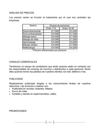 ANÁLISIS DE PRECIOS

Los precios varían en función al tratamiento por el cual nos contraten las
empresas

                   Sesion              Grupos de personas
                                    Ente 1-15        Entre 16-30
             Descontracturante            $ 7.990           $ 5.490
             Para embarazadas             $ 9.990           $ 7.590
             Masaje sueco                 $ 8.490           $ 7.590
             Masaje de relax              $ 8.990           $ 7.990
             Quiromasaje                  $ 6.990           $ 5.890
             Masaje shiatsu               $ 8.990           $ 7.990
             Reflexologia                 $ 9.590           $ 8.290
                      *Precios referenciales por persona




CANALES COMERCIALES

Tendremos un equipo de vendedores que serán quienes estén en contacto con
los responsables de compras de insumos y distribuirlos a cada personal. Serán
ellos quienes tomen los pedidos de nuestros clientes vía mail, teléfono o fax.


PUBLICIDAD

Realizaremos publicidad dirigida a los consumidores finales de nuestros
sdervicios. Las acciones a realizar son:
• Publicidad en revistas, bolantes, folletos.
• Envío de mails.
• Carteles y stands en supermercados, calles.




PROMOCIONES



                                       1
 