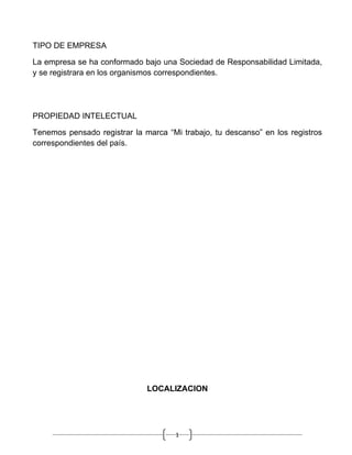 TIPO DE EMPRESA

La empresa se ha conformado bajo una Sociedad de Responsabilidad Limitada,
y se registrara en los organismos correspondientes.




PROPIEDAD INTELECTUAL

Tenemos pensado registrar la marca “Mi trabajo, tu descanso” en los registros
correspondientes del país.




                              LOCALIZACION




                                      1
 