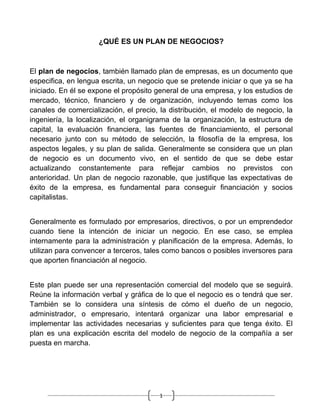 ¿QUÉ ES UN PLAN DE NEGOCIOS?



El plan de negocios, también llamado plan de empresas, es un documento que
especifica, en lengua escrita, un negocio que se pretende iniciar o que ya se ha
iniciado. En él se expone el propósito general de una empresa, y los estudios de
mercado, técnico, financiero y de organización, incluyendo temas como los
canales de comercialización, el precio, la distribución, el modelo de negocio, la
ingeniería, la localización, el organigrama de la organización, la estructura de
capital, la evaluación financiera, las fuentes de financiamiento, el personal
necesario junto con su método de selección, la filosofía de la empresa, los
aspectos legales, y su plan de salida. Generalmente se considera que un plan
de negocio es un documento vivo, en el sentido de que se debe estar
actualizando constantemente para reflejar cambios no previstos con
anterioridad. Un plan de negocio razonable, que justifique las expectativas de
éxito de la empresa, es fundamental para conseguir financiación y socios
capitalistas.


Generalmente es formulado por empresarios, directivos, o por un emprendedor
cuando tiene la intención de iniciar un negocio. En ese caso, se emplea
internamente para la administración y planificación de la empresa. Además, lo
utilizan para convencer a terceros, tales como bancos o posibles inversores para
que aporten financiación al negocio.


Este plan puede ser una representación comercial del modelo que se seguirá.
Reúne la información verbal y gráfica de lo que el negocio es o tendrá que ser.
También se lo considera una síntesis de cómo el dueño de un negocio,
administrador, o empresario, intentará organizar una labor empresarial e
implementar las actividades necesarias y suficientes para que tenga éxito. El
plan es una explicación escrita del modelo de negocio de la compañía a ser
puesta en marcha.




                                        1
 