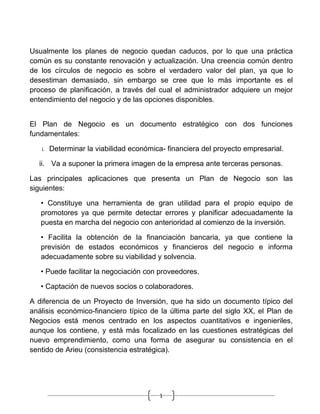 Usualmente los planes de negocio quedan caducos, por lo que una práctica
común es su constante renovación y actualización. Una creencia común dentro
de los círculos de negocio es sobre el verdadero valor del plan, ya que lo
desestiman demasiado, sin embargo se cree que lo más importante es el
proceso de planificación, a través del cual el administrador adquiere un mejor
entendimiento del negocio y de las opciones disponibles.


El Plan de Negocio es un documento estratégico con dos funciones
fundamentales:

   i.   Determinar la viabilidad económica- financiera del proyecto empresarial.

  ii. Va a suponer la primera imagen de la empresa ante terceras personas.

Las principales aplicaciones que presenta un Plan de Negocio son las
siguientes:

   • Constituye una herramienta de gran utilidad para el propio equipo de
   promotores ya que permite detectar errores y planificar adecuadamente la
   puesta en marcha del negocio con anterioridad al comienzo de la inversión.

   • Facilita la obtención de la financiación bancaria, ya que contiene la
   previsión de estados económicos y financieros del negocio e informa
   adecuadamente sobre su viabilidad y solvencia.

   • Puede facilitar la negociación con proveedores.

   • Captación de nuevos socios o colaboradores.

A diferencia de un Proyecto de Inversión, que ha sido un documento típico del
análisis económico-financiero típico de la última parte del siglo XX, el Plan de
Negocios está menos centrado en los aspectos cuantitativos e ingenieriles,
aunque los contiene, y está más focalizado en las cuestiones estratégicas del
nuevo emprendimiento, como una forma de asegurar su consistencia en el
sentido de Arieu (consistencia estratégica).




                                         1
 