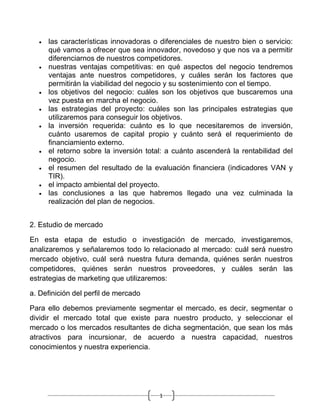 •   las características innovadoras o diferenciales de nuestro bien o servicio:
      qué vamos a ofrecer que sea innovador, novedoso y que nos va a permitir
      diferenciarnos de nuestros competidores.
  •   nuestras ventajas competitivas: en qué aspectos del negocio tendremos
      ventajas ante nuestros competidores, y cuáles serán los factores que
      permitirán la viabilidad del negocio y su sostenimiento con el tiempo.
  •   los objetivos del negocio: cuáles son los objetivos que buscaremos una
      vez puesta en marcha el negocio.
  •   las estrategias del proyecto: cuáles son las principales estrategias que
      utilizaremos para conseguir los objetivos.
  •   la inversión requerida: cuánto es lo que necesitaremos de inversión,
      cuánto usaremos de capital propio y cuánto será el requerimiento de
      financiamiento externo.
  •   el retorno sobre la inversión total: a cuánto ascenderá la rentabilidad del
      negocio.
  •   el resumen del resultado de la evaluación financiera (indicadores VAN y
      TIR).
  •   el impacto ambiental del proyecto.
  •   las conclusiones a las que habremos llegado una vez culminada la
      realización del plan de negocios.


2. Estudio de mercado

En esta etapa de estudio o investigación de mercado, investigaremos,
analizaremos y señalaremos todo lo relacionado al mercado: cuál será nuestro
mercado objetivo, cuál será nuestra futura demanda, quiénes serán nuestros
competidores, quiénes serán nuestros proveedores, y cuáles serán las
estrategias de marketing que utilizaremos:

a. Definición del perfil de mercado

Para ello debemos previamente segmentar el mercado, es decir, segmentar o
dividir el mercado total que existe para nuestro producto, y seleccionar el
mercado o los mercados resultantes de dicha segmentación, que sean los más
atractivos para incursionar, de acuerdo a nuestra capacidad, nuestros
conocimientos y nuestra experiencia.




                                        1
 