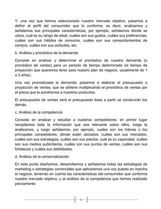 Y, una vez que hemos seleccionado nuestro mercado objetivo, pasamos a
definir el perfil del consumidor que lo conforma, es decir, analizamos y
señalamos sus principales características, por ejemplo, señalamos dónde se
ubica, cuál es su rango de edad, cuáles son sus gustos, cuáles sus preferencias,
cuáles son sus hábitos de consumo, cuáles son sus comportamientos de
compra, cuáles son sus actitudes, etc.

b. Análisis y pronóstico de la demanda

Consiste en analizar y determinar el pronóstico de nuestra demanda (o
pronóstico de ventas) para un periodo de tiempo determinado (el tiempo de
proyección que queramos tener para nuestro plan de negocio, usualmente de 1
a 3 años).

Una vez pronosticada la demanda, pasamos a elaborar el presupuesto o
proyección de ventas, que se obtiene multiplicando el pronóstico de ventas por
el precio que le pondremos a nuestros productos.

El presupuesto de ventas será el presupuesto base a partir se construirán los
demás.

c. Análisis de la competencia

Consiste en analizar y estudiar a nuestros competidores; en primer lugar
recopilamos toda la información que sea relevante sobre ellos, luego la
analizamos, y luego señalamos, por ejemplo, cuales son los líderes o los
principales competidores, dónde están ubicados, cuáles son sus mercados,
cuáles son sus estrategias, cuáles son sus precios, cuál es su capacidad, cuáles
son sus medios publicitarios, cuáles son sus puntos de ventas, cuáles son sus
fortalezas y cuáles sus debilidades.

d. Análisis de la comercialización

En este punto diseñamos, desarrollamos y señalamos todas las estrategias de
marketing o estrategias comerciales que aplicaremos una vez puesto en marcha
el negocio, teniendo en cuenta las características del consumidor que conforma
nuestro mercado objetivo, y al análisis de la competencia que hemos realizado
previamente.



                                         1
 