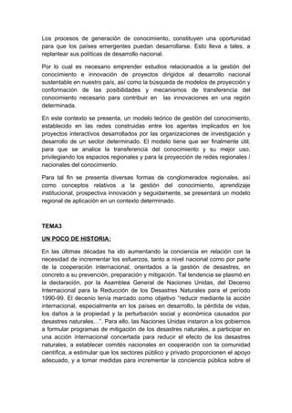 Los procesos de generación de conocimiento, constituyen una oportunidad
para que los países emergentes puedan desarrollarse. Esto lleva a tales, a
replantear sus políticas de desarrollo nacional.

Por lo cual es necesario emprender estudios relacionados a la gestión del
conocimiento e innovación de proyectos dirigidos al desarrollo nacional
sustentable en nuestro país, así como la búsqueda de modelos de proyección y
conformación de las posibilidades y mecanismos de transferencia del
conocimiento necesario para contribuir en las innovaciones en una región
determinada.

En este contexto se presenta, un modelo teórico de gestión del conocimiento,
establecido en las redes construidas entre los agentes implicados en los
proyectos interactivos desarrollados por las organizaciones de investigación y
desarrollo de un sector determinado. El modelo tiene que ser finalmente útil,
para que se analice la transferencia del conocimiento y su mejor uso,
privilegiando los espacios regionales y para la proyección de redes regionales /
nacionales del conocimiento.

Para tal fin se presenta diversas formas de conglomerados regionales, así
como conceptos relativos a la gestión del conocimiento, aprendizaje
institucional, prospectiva innovación y seguidamente, se presentará un modelo
regional de aplicación en un contexto determinado.



TEMA3

UN POCO DE HISTORIA:

En las últimas décadas ha ido aumentando la conciencia en relación con la
necesidad de incrementar los esfuerzos, tanto a nivel nacional como por parte
de la cooperación internacional, orientados a la gestión de desastres, en
concreto a su prevención, preparación y mitigación. Tal tendencia se plasmó en
la declaración, por la Asamblea General de Naciones Unidas, del Decenio
Internacional para la Reducción de los Desastres Naturales para el período
1990-99. El decenio tenía marcado como objetivo “reducir mediante la acción
internacional, especialmente en los países en desarrollo, la pérdida de vidas,
los daños a la propiedad y la perturbación social y económica causados por
desastres naturales…”. Para ello, las Naciones Unidas instaron a los gobiernos
a formular programas de mitigación de los desastres naturales, a participar en
una acción internacional concertada para reducir el efecto de los desastres
naturales, a establecer comités nacionales en cooperación con la comunidad
científica, a estimular que los sectores público y privado proporcionen el apoyo
adecuado, y a tomar medidas para incrementar la conciencia pública sobre el
 
