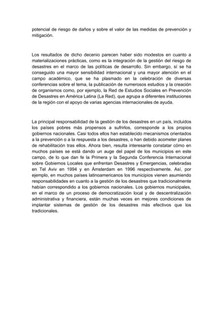 potencial de riesgo de daños y sobre el valor de las medidas de prevención y
mitigación.



Los resultados de dicho decenio parecen haber sido modestos en cuanto a
materializaciones prácticas, como es la integración de la gestión del riesgo de
desastres en el marco de las políticas de desarrollo. Sin embargo, sí se ha
conseguido una mayor sensibilidad internacional y una mayor atención en el
campo académico, que se ha plasmado en la celebración de diversas
conferencias sobre el tema, la publicación de numerosos estudios y la creación
de organismos como, por ejemplo, la Red de Estudios Sociales en Prevención
de Desastres en América Latina (La Red), que agrupa a diferentes instituciones
de la región con el apoyo de varias agencias internacionales de ayuda.



La principal responsabilidad de la gestión de los desastres en un país, incluidos
los países pobres más propensos a sufrirlos, corresponde a los propios
gobiernos nacionales. Casi todos ellos han establecido mecanismos orientados
a la prevención o a la respuesta a los desastres, o han debido acometer planes
de rehabilitación tras ellos. Ahora bien, resulta interesante constatar cómo en
muchos países se está dando un auge del papel de los municipios en este
campo, de lo que dan fe la Primera y la Segunda Conferencia Internacional
sobre Gobiernos Locales que enfrentan Desastres y Emergencias, celebradas
en Tel Aviv en 1994 y en Ámsterdam en 1996 respectivamente. Así, por
ejemplo, en muchos países latinoamericanos los municipios vienen asumiendo
responsabilidades en cuanto a la gestión de los desastres que tradicionalmente
habían correspondido a los gobiernos nacionales. Los gobiernos municipales,
en el marco de un proceso de democratización local y de descentralización
administrativa y financiera, están muchas veces en mejores condiciones de
implantar sistemas de gestión de los desastres más efectivos que los
tradicionales.
 