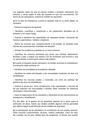 Los aspectos sobre los que es preciso recabar y procesar información son
diversos, y varían según la fase del desastre en que nos encontremos. Sin
ánimo de ser exhaustivos, podríamos señalar los siguientes:

a) En la fase de emergencia, cuando el desastre está en su punto álgido, es
necesario:

– Estimar la magnitud del desastre.

– Identificar, cuantificar y caracterizar a las poblaciones afectadas por el
desastre y con mayor riesgo.

– Estimar e identificar las capacidades de respuesta locales, incluyendo los
recursos organizativos, médicos y logísticos.

– Definir los recursos que, complementando a los locales, se necesitan para
afrontar las consecuencias inmediatas del desastre.

– Anticipar los problemas probables en un futuro próximo.

– Identificar las acciones prioritarias que tienen que iniciarse rápidamente,
llevarlas a cabo y evaluar sus efectos a fin de comprobar qué funciona y qué
no, para diseñar a continuación planes más amplios.

b) Cuando el desastre pierde intensidad y es factible acometer la rehabilitación,
la evaluación debe centrarse en:

– Identificar las prioridades de la población afectada.

– Identificar los daños del desastre y las necesidades existentes de cara a la
rehabilitación.

– Identificar los recursos locales y nacionales, así como las políticas del
gobierno de cara a la rehabilitación.

– Estimar la ayuda que, como complemento a las capacidades y recursos de
los que disponen las comunidades y familias, éstas necesitan de instancias
nacionales e internacionales.

– Hacer el seguimiento de los resultados y efectividad de las intervenciones de
emergencia y rehabilitación.

Por otro lado, en la gestión de los desastres, además de lo dicho sobre la
estimación de éstos, habría que resaltar también algunos criterios generales
que debería seguir la planificación de las medidas de respuesta.

a) La participación de los afectados y la movilización de sus propios recursos.
Estos recursos (conocimientos, técnicas, medios materiales, mano de obra,
etc.) pueden ser de gran utilidad para los programas, al tiempo que pueden
 