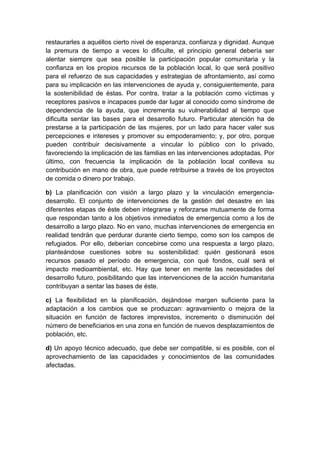 restaurarles a aquéllos cierto nivel de esperanza, confianza y dignidad. Aunque
la premura de tiempo a veces lo dificulte, el principio general debería ser
alentar siempre que sea posible la participación popular comunitaria y la
confianza en los propios recursos de la población local, lo que será positivo
para el refuerzo de sus capacidades y estrategias de afrontamiento, así como
para su implicación en las intervenciones de ayuda y, consiguientemente, para
la sostenibilidad de éstas. Por contra, tratar a la población como víctimas y
receptores pasivos e incapaces puede dar lugar al conocido como síndrome de
dependencia de la ayuda, que incrementa su vulnerabilidad al tiempo que
dificulta sentar las bases para el desarrollo futuro. Particular atención ha de
prestarse a la participación de las mujeres, por un lado para hacer valer sus
percepciones e intereses y promover su empoderamiento; y, por otro, porque
pueden contribuir decisivamente a vincular lo público con lo privado,
favoreciendo la implicación de las familias en las intervenciones adoptadas. Por
último, con frecuencia la implicación de la población local conlleva su
contribución en mano de obra, que puede retribuirse a través de los proyectos
de comida o dinero por trabajo.

b) La planificación con visión a largo plazo y la vinculación emergencia-
desarrollo. El conjunto de intervenciones de la gestión del desastre en las
diferentes etapas de éste deben integrarse y reforzarse mutuamente de forma
que respondan tanto a los objetivos inmediatos de emergencia como a los de
desarrollo a largo plazo. No en vano, muchas intervenciones de emergencia en
realidad tendrán que perdurar durante cierto tiempo, como son los campos de
refugiados. Por ello, deberían concebirse como una respuesta a largo plazo,
planteándose cuestiones sobre su sostenibilidad: quién gestionará esos
recursos pasado el período de emergencia, con qué fondos, cuál será el
impacto medioambiental, etc. Hay que tener en mente las necesidades del
desarrollo futuro, posibilitando que las intervenciones de la acción humanitaria
contribuyan a sentar las bases de éste.

c) La flexibilidad en la planificación, dejándose margen suficiente para la
adaptación a los cambios que se produzcan: agravamiento o mejora de la
situación en función de factores imprevistos, incremento o disminución del
número de beneficiarios en una zona en función de nuevos desplazamientos de
población, etc.

d) Un apoyo técnico adecuado, que debe ser compatible, si es posible, con el
aprovechamiento de las capacidades y conocimientos de las comunidades
afectadas.
 