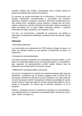 sociedad; Telefonía fija, móviles, computadoras, mail e Internet, cientos de
equipos tecnológicos para nuestra comunicación.

En resumen las nuevas tecnologías de la Información y Comunicación son
aquellas herramientas computacionales e informáticas que procesan,
almacenan, sintetizan, recuperan y presentan información representada de la
más variada forma. Constituyen nuevos soportes y canales para dar forma,
registrar, almacenar y difundir contenidos de información. Algunos ejemplos de
estas tecnologías son la pizarra digital (ordenador personal + proyector
multimedia), los blogs, el podcast y, por supuesto, la web.

Las Tic`s, son herramientas y materiales de construcción que facilitan el
aprendizaje, el desarrollo de habilidades y distintas formas de aprender, estilos
y ritmos.

VENTAJAS

• Aprendizaje cooperativo.

Los instrumentos que proporcionan las TICS facilitan el trabajo en grupo y el
cultivo de actitudes sociales ya que propician el intercambio de ideas y la
cooperación.

• Alto grado de interdisciplinariedad.

Las tareas educativas realizadas con computadoras permiten obtener un alto
grado de interdisciplinariedad ya que el computador debido a su versatilidad y
gran capacidad de almacenamiento permite realizar diversos tipos de
tratamiento de una información muy amplia y variada.

• Alfabetización tecnológica (digital, audiovisual).

Hoy día aún conseguimos en nuestras comunidades educativas algún grupo de
estudiantes y profesores que se quedan rezagados ante el avance de las
tecnologías, sobretodo la referente al uso del computador. Por suerte cada vez
es menor ese grupo y tienden a desaparecer. Dada las necesidades de nuestro
mundo moderno, hasta para pagar los servicios (electricidad, teléfono, etc.) se
emplea el computador, de manera que la actividad académica no es la
excepción.

Profesor y estudiante sienten la necesidad de actualizar sus conocimientos y
muy particularmente en lo referente a la tecnología digital, formatos de audio y
video, edición y montaje, etc.
 