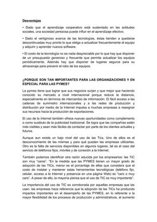 Desventajas

• Dado que el aprendizaje cooperativo está sustentado en las actitudes
sociales, una sociedad perezosa puede influir en el aprendizaje efectivo.

• Dado el vertiginoso avance de las tecnologías, éstas tienden a quedarse
descontinuadas muy pronto lo que obliga a actualizar frecuentemente el equipo
y adquirir y aprender nuevos software.

• El costo de la tecnología no es nada despreciable por lo que hay que disponer
de un presupuesto generoso y frecuente que permita actualizar los equipos
periódicamente. Además hay que disponer de lugares seguros para su
almacenaje para prevenir el robo de los equipos.



¿PORQUE SON TAN IMPORTANTES PARA LAS ORGANIZACIONES Y EN
ESPECIAL PARA LAS PYMES?

La pymes tiene que lograr que sus negocios surjan y que mejor que haciendo
conocido su mercado a nivel internacional porque reduce la distancia,
especialmente en términos de intercambio de información. El fácil acceso a las
cadenas de suministro internacionales y a las redes de producción y
distribución por medio de la Internet impulsa a muchas empresas a reasignar
sus recursos hacia la producción de exportaciones.

El uso de la Internet también ofrece nuevas oportunidades como complemento
o como sustituto de la publicidad tradicional. Se logra que las compañías estén
más visibles y sean más fáciles de contactar por parte de los clientes actuales y
futuros.

Aunque aun existe un bajo nivel del uso de las Tics, Uno de ellos es el
desconocimiento de las mismas y para qué pueden las empresas utilizarlas.
Otro es la falta de servicios disponibles en algunos lugares, tal es el caso del
servicio de teléfonos fijos, móviles y de conexión a la Internet.

También podemos identificar otra razón aducida por los empresarios: las TIC
son muy “caras”. “En la medida que las PYMES tienen un mayor grado de
adopción de las TICs, menor es el porcentaje de ellas que considera que el
costo de instalar y mantener estas herramientas tecnológicas (teléfono fijo,
celular, acceso a la Internet y presencia en una página Web) es "caro o muy
caro”. A pesar de ello, la mayoría piensa que el uso de TIC es muy importante”.

La importancia del uso de TIC es corroborada por aquellas empresas que las
usan. las empresas hace referencia que la adopción de las TICs ha producido
impactos importantes en el desempeño de las PYMES, en lo referente a la
mayor flexibilidad de los procesos de producción y administrativos, el aumento
 