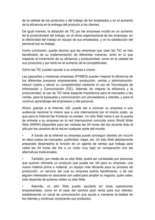 de la calidad de los productos y del trabajo de los empleados y en el aumento
de la eficiencia en la entrega del producto a los clientes.

De igual manera, la adopción de TIC por las empresas incidió en un aumento
de la productividad del trabajo, en el clima organizacional de las empresas, en
la efectividad del trabajo en equipo de sus empleados, y en la satisfacción del
personal con su trabajo.

Como conclusión, puede decirse que las empresas que usan las TIC se han
beneficiado de su implementación de diferentes maneras, tanto en lo que
respecta al incremento de su eficiencia y productividad, como en la calidad de
sus productos y por tanto en el aumento de la competitividad.

Cómo las TIC pueden ayudar a su empresa a crecer:

Las pequeñas y medianas empresas (PYMES) pueden mejorar la eficiencia de
los diferentes procesos empresariales -producción, ventas y administración-
reducir costos y elevar su competitividad mediante el uso de Tecnologías de
Información y Comunicación (TIC). Además de mejorar la eficiencia y la
productividad, el uso de TIC tiene especial importancia para el mercadeo y las
ventas, para la búsqueda y comunicación con proveedores y clientes, y para el
continuo aprendizaje del empresario y del personal.

Ahora, gracias a la Internet, UD. puede dar a conocer su empresa a una
audiencia nacional lo mismo que a una internacional por el mismo costo, ya
que para la Internet las fronteras no existen. Un sitio Web viene a ser la puerta
de entrada a su empresa en la red internacional conocida como World Wide
Web (WWW) disponible para ser visitada las 24 horas del día durante todo el
año por los usuarios de la red en cualquier parte del mundo.

•      A través de la Internet su empresa puede conseguir clientes sin incurrir
en altos costos de mercadeo, publicidad, viajes, etc. Un sitio Web debidamente
preparado desempeña la función de un agente de ventas que trabaja para
usted las 24 horas del día a un costo muy bajo en comparación con las
alternativas tradicionales.

•      También, por medio de su sitio Web, podrá ser contactado por personas
que quieren ofrecerle un producto que puede ser útil para su empresa, una
nueva materia prima o material, un equipo más eficiente para su proceso de
producción, un servicio del cual su empresa podría beneficiarse, o tal vez
alguien interesado en asociarse con usted para ampliar su negocio, quién sabe,
todo depende de quiénes visiten su sitio Web.

•       Además, un sitio Web puede ayudarle en otras operaciones
empresariales, como en el caso del servicio post venta para sus clientes,
estableciendo un canal de comunicación que ayuda a mantener la lealtad de
los clientes y continuar comprando sus productos.
 