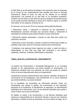 El Sitio Web es la herramienta tecnológica más importante para las empresas
en el mundo de hoy. Especialmente para aquellas que miran al mercado
internacional. Desde el punto de vista de los clientes en el mercado
internacional, una empresa sin su sitio Web no se considera competitiva.
También, las que tienen su sitio Web son las que consiguen los clientes porque
se les puede encontrar fácilmente a través de la Internet y lograr un contacto
más rápido. En los negocios, el tiempo es oro.

En resumen: con el uso de TIC en su empresa usted puede beneficiarse:

• Reduciendo costos y mejorando la eficiencia de las operaciones o
Reemplazando procesos manuales que consumen tiempo y reduciendo la
necesidad de movilizarse para realizar trámites o buscar información

• Generando ingresos adicionales o Usando su sitio Web para vender sus
productos y servicios

• Alcanzando nuevos mercados y clientes o Usando la Internet para ampliar su
clientela a bajo costo, tanto en el mercado nacional como internacional.

• Facilitando a las personas hacer negocios con usted –y usted con ellos- o
Desarrollando un sitio Web que haga fácil contactarlo a sus clientes,
suplidores, miembros, visitantes, distribuidores o asociados.



TEMA2 ¿QUE ES LA GESTION DEL CONOCIMIENTO?



La Gestión del Conocimiento o Knowledge Management es un Concepto
aplicado en las organizaciones, que busca transferir el conocimiento y la
experiencia existente entre sus miembros, de modo que pueda ser utilizado
como un recurso disponible para otros en la organización.

Usualmente el proceso implica técnicas para capturar, organizar, almacenar el
conocimiento de los trabajadores, para transformarlo en un activo intelectual
que preste beneficios y se pueda compartir.

En la actualidad, las tecnologías de información permiten contar con
herramientas que apoyan la gestión del conocimiento en las empresas,
apoyando en la recolección, la transferencia, la seguridad y la administración
sistemática de la información, junto con los sistemas diseñados para ayudar a
hacer el mejor uso de ese conocimiento.

En detalle, se refiere a las herramientas y a las técnicas diseñadas para
preservar la disponibilidad de la información llevada a cabo por los individuos
dominantes y facilitar la toma de decisiones, así como reducir el riesgo. Es un
 
