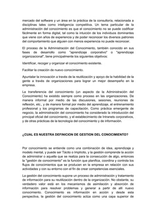 mercado del software y un área en la práctica de la consultoría, relacionada a
disciplinas tales como inteligencia competitiva. Un tema particular de la
administración del conocimiento es que el conocimiento no se puede codificar
fácilmente en forma digital, tal como la intuición de los individuos dominantes
que viene con años de experiencia y de poder reconocer los diversos patrones
del comportamiento que alguien con menos experiencia no puede reconocer.

El proceso de la Administración del Conocimiento, también conocido en sus
fases de desarrollo como "aprendizaje corporativo" o "aprendizaje
organizacional", tiene principalmente los siguientes objetivos:

Identificar, recoger y organizar el conocimiento existente.

Facilitar la creación de nuevo conocimiento.

Apuntalar la innovación a través de la reutilización y apoyo de la habilidad de la
gente a través de organizaciones para lograr un mejor desempeño en la
empresa.

La transferencia del conocimiento (un aspecto da la Administración del
Conocimiento) ha existido siempre como proceso en las organizaciones. De
manera informal por medio de las discusiones, sesiones, reuniones de
reflexión, etc., y de manera formal por medio del aprendizaje, el entrenamiento
profesional y los programas de capacitación. Como práctica emergente de
negocio, la administración del conocimiento ha considerado la introducción del
principal oficial del conocimiento, y el establecimiento de Intranets corporativos,
y de otras prácticas de la tecnología del conocimiento y de información.



¿CUAL ES NUESTRA DEFINICION DE GESTION DEL CONOCIMIENTO?



Por conocimiento se entiende como una combinación de idea, aprendizaje y
modelo mental, y puede ser Tácito o Implícito, y la gestión comprende la acción
de administrar o aquella que se realiza para la consecución de algo, entonces
la "gestión de conocimiento" es la función que planifica, coordina y controla los
flujos de conocimientos que se producen en la empresa en relación con sus
actividades y con su entorno con el fin de crear competencias esenciales.

La gestión del conocimiento supone un proceso de administración y tratamiento
de información para su reutilización dentro de la organización. No obstante, su
verdadero valor está en los mecanismos de asimilación y absorción de
información para resolver problemas y generar a partir de allí nuevo
conocimiento. Conocimiento es información en acción y desde esta
perspectiva, la gestión del conocimiento actúa como una capa superior de
 