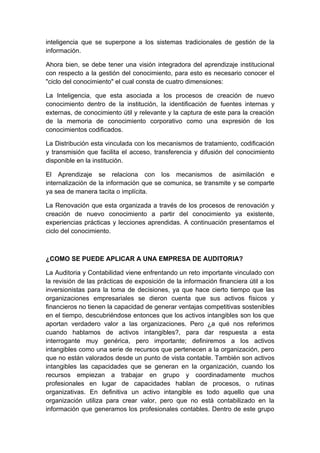 inteligencia que se superpone a los sistemas tradicionales de gestión de la
información.

Ahora bien, se debe tener una visión integradora del aprendizaje institucional
con respecto a la gestión del conocimiento, para esto es necesario conocer el
"ciclo del conocimiento" el cual consta de cuatro dimensiones:

La Inteligencia, que esta asociada a los procesos de creación de nuevo
conocimiento dentro de la institución, la identificación de fuentes internas y
externas, de conocimiento útil y relevante y la captura de este para la creación
de la memoria de conocimiento corporativo como una expresión de los
conocimientos codificados.

La Distribución esta vinculada con los mecanismos de tratamiento, codificación
y transmisión que facilita el acceso, transferencia y difusión del conocimiento
disponible en la institución.

El Aprendizaje se relaciona con los mecanismos de asimilación e
internalización de la información que se comunica, se transmite y se comparte
ya sea de manera tacita o implícita.

La Renovación que esta organizada a través de los procesos de renovación y
creación de nuevo conocimiento a partir del conocimiento ya existente,
experiencias prácticas y lecciones aprendidas. A continuación presentamos el
ciclo del conocimiento.



¿COMO SE PUEDE APLICAR A UNA EMPRESA DE AUDITORIA?

La Auditoria y Contabilidad viene enfrentando un reto importante vinculado con
la revisión de las prácticas de exposición de la información financiera útil a los
inversionistas para la toma de decisiones, ya que hace cierto tiempo que las
organizaciones empresariales se dieron cuenta que sus activos físicos y
financieros no tienen la capacidad de generar ventajas competitivas sostenibles
en el tiempo, descubriéndose entonces que los activos intangibles son los que
aportan verdadero valor a las organizaciones. Pero ¿a qué nos referimos
cuando hablamos de activos intangibles?, para dar respuesta a esta
interrogante muy genérica, pero importante; definiremos a los activos
intangibles como una serie de recursos que pertenecen a la organización, pero
que no están valorados desde un punto de vista contable. También son activos
intangibles las capacidades que se generan en la organización, cuando los
recursos empiezan a trabajar en grupo y coordinadamente muchos
profesionales en lugar de capacidades hablan de procesos, o rutinas
organizativas. En definitiva un activo intangible es todo aquello que una
organización utiliza para crear valor, pero que no está contabilizado en la
información que generamos los profesionales contables. Dentro de este grupo
 
