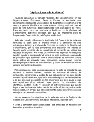 “Aplicaciones a la Auditoria”

  Cuando aplicamos la llamada “Gestión del Conocimiento” en las
Organizaciones, Empresas, Entes o Firmas de Auditoría, nos
encontramos realizando una especie de diagnóstico o examen, por lo
que nos permite identificar el conocimiento crítico y racional para el
éxito de una Empresa, desencadenando una agregación de valor.
Para introducir como se relaciona la Auditoría con la Gestión del
Conocimiento debemos conocer, por qué es importante para la
Empresa del Conocimiento y el Capital Intelectual.

  Además cuando utilizamos la Auditoría del Conocimiento estamos
formando la base para el análisis inicial a la definición de una
estrategia a lo largo y ancho de la Empresa en materia de Gestión del
Conocimiento, por lo que generamos una elevación del interés al
hacerla parte explícita de su estrategia al momento de utilizar los
recursos intangibles. Por ende un conjunto de aspectos estratégicos
pueden ayudar a comprender el porqué de esta tendencia, sustentada
en principios que sostienen que el conocimiento se considera ahora
como activo de elevado valor económico, como nuevo recurso
estratégico para elevar la productividad, y factor de estabilidad en un
entorno competitivo dinámico.

  Por consiguiente, para las organizaciones, no solo es importante sus
recursos o activos visibles, también es valorado el talento, la
innovación, compromiso y lealtad de sus trabajadores y es aquí donde
nace el capital intelectual, que es la fuente de riqueza de las empresas
y es por eso que las gestión es tan importante por que ayuda a que
ese capital sea eficaz, evitando que pierda           la capacidad de
identificar, auditar, medir y renovar el activo intelectual que puede
llegar a ser la clave del éxito, manteniendo la eficiencia y eficacia de
los procesos, sin olvidar que el conocimiento puede convertirse en una
ventaja en un mercado competitivo.

 Ahora veremos los objetivos de la relación entre la Auditoría de
Gestión del Conocimiento y el Capital Intelectual, algunos son:

• Medir y comparar logros alcanzados por entidades en relación con
las metas y objetivos previstos.
                                                                 8
 
