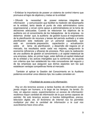 • Enfatizar la importancia de poseer un sistema de control interno que
promueva el logro de objetivos y metas en la entidad

• Difundir la necesidad de poseer sistemas integrales de
información y comunicación que faciliten la medición del desempeño
en la entidad, tanto desde el punto de vista administrativo como
organizacional, y sirvan como apoyo a administradores en la toma de
decisiones adecuadas. Cuando se relacionan los objetivos de la
auditoria con el conocimiento de los trabajadores de la empresa no
debemos olvidar que, la auditoria de gestión busca el mejoramiento
de la planificación de recursos y tareas del período auditado y si esta
planificación esta realizada por un personal capacitado, que
está en constante preparación, capacitación y actualización
sobre el tema de planificación y desarrollo del negocio en el
mercado, los resultados serán cada vez mejores, asegurando la
economía (eficiencia y eficacia) de procesos. Pero para la realización
de una auditoria de gestión al conocimiento y al capital intelectual de
una empresa, debe, en primer lugar, estar definido el capital intelectual
de la entidad y los activos intangibles que lo conforman, de acuerdo
con criterios que han establecido los más conocedores del negocio y
de las empresas que aseguran que dichos aspectos son los que
establecen ventajas competitivas frente al mercado.

  También al aplicar la Gestión del Conocimiento en la Auditoria
podemos encontrar unos clásicos tips, los cuales consisten en:


                • Facilidad de acceso a la información:

  Hoy en día tenemos acceso a tantas fuentes de información como
jamás ningún ser humano, a lo largo de los tiempos, ha tenido. Es
más, en algunos casos, experimentamos un exceso de información:
recibimos mayor cantidad de información de la que somos capaces de
asimilar. No solo tenemos acceso a fuentes bibliográficas, prensa,
televisión digital, etc. El fenómeno de Internet nos ha permitido
multiplicar por diez la cantidad de información a la cual nos
suscribíamos hace cinco años.


                                                                       9
 
