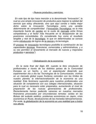 • Nuevos productos y servicios:

  En este tipo de tips hace mención a la denominada “Innovación”, la
cual es una simple innovación de productos para mejorar la calidad del
servicio que estoy ofreciendo, sino que aquí consta o habla mejor
dicho sobre la Innovación Tecnológica como una variable
determinante de competitividad (“Innovación Tecnológica: es la más
importante fuente de cambio en la cuota de mercado entre firmas
competidoras y el factor más frecuente en la desaparición de las
posiciones consolidadas. Es considerada hoy como el resultado
tangible y real de la tecnología, lo que en determinadas se conoce
como introducción de logros de la ciencia y la tecnología.
El proceso de Innovación tecnológica posibilita la combinación de las
capacidades técnicas, financieras, comerciales y administrativas, y a
su vez permiten el lanzamiento al mercado de nuevos y mejorados
productos o servicios”).


                   • Globalización de la economía:

    En la recta final del Siglo XX, cuando la libre circulación de
profesionales a través de los distintos países de la Comunidad
Europea es un hecho, y con el espectacular desarrollo que
experimentan día a día las Tecnologías de la Comunicación, vivimos
en un mercado global cuyas fronteras coinciden con los límites de
nuestro planeta; la internacionalización de la economía es una
realidad. Este fenómeno supondrá para nuestros profesionales una
situación de competencia con sus colegas internacionales, situación
para la cual es necesario estar preparados, aumentando el nivel de
preparación de las nuevas generaciones de profesionales.
Recientemente hemos padecido vaivenes en nuestros mercados
financieros provocados por circunstancias remotas: caídas en las
Bolsas del sudeste asiático, problemas económicos en Japón, crisis
económica en Rusia, devaluaciones de las monedas latinoamericanas.
Por ende, la globalización de la economía es una realidad que a todos
nos afecta.


                                                                   10
 