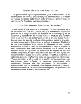 • Nuevos mercados, nuevos competidores:

  La globalización supone oportunidades, pero también retos. De la
misma forma en que nos preparamos para dar respuestas y competir
en nuevos mercados, debemos de estar preparados para afrontar un
reto mayor: “la llegada de nuevos competidores”.

         • Los viejos esquemas de producción, “ya no sirven”:

  Como veremos mas adelante, el modelo empresarial tradicional, es o
se encuentra casi “obsoleto”, ya que para que una empresa hoy en día
perdure en el tiempo necesita de basarse en la tecnología y en el
desarrollo y capacitación del recurso humano, objetivos que a simple
vista se ve muy fácil de realizar pero que en la practica cuesta mucho
trabajo, dado de que los objetivos a los cuales se evoca la empresa,
se debe enfocar primordialmente en la visión a largo plazo. El objetivo
de las organizaciones sigue siendo la búsqueda de una ventaja
competitiva, entendida como tal, la superioridad o mejoría respecto a
otro, determinada por cómo somos percibidos por el cliente. En el
entorno actual, la capacidad de producción ha dejado de ser una
ventaja competitiva. En estas circunstancias, aprender más rápido que
los competidores puede ser la única ventaja competitiva sostenible en
el tiempo Aprender es el camino hacia las organizaciones inteligentes.
Y para aprender, la clave está en la gestión del conocimiento. Las
herramientas para enfrentar el desarrollo internacional esta
relacionado fielmente con las tecnologías de información y
comunicación, tanto el manejo de datos internacionales de gobiernos,
el Internet como base para la información congénita, la apreciación de
las redes sociales, sistemas de búsqueda, etc.




                                                                    11
 