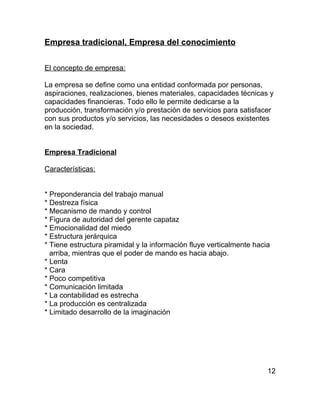 Empresa tradicional, Empresa del conocimiento


El concepto de empresa:

La empresa se define como una entidad conformada por personas,
aspiraciones, realizaciones, bienes materiales, capacidades técnicas y
capacidades financieras. Todo ello le permite dedicarse a la
producción, transformación y/o prestación de servicios para satisfacer
con sus productos y/o servicios, las necesidades o deseos existentes
en la sociedad.


Empresa Tradicional

Características:


* Preponderancia del trabajo manual
* Destreza física
* Mecanismo de mando y control
* Figura de autoridad del gerente capataz
* Emocionalidad del miedo
* Estructura jerárquica
* Tiene estructura piramidal y la información fluye verticalmente hacia
  arriba, mientras que el poder de mando es hacia abajo.
* Lenta
* Cara
* Poco competitiva
* Comunicación limitada
* La contabilidad es estrecha
* La producción es centralizada
* Limitado desarrollo de la imaginación




                                                                      12
 