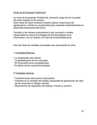 Crisis de la Empresa Tradicional

La crisis de la empresa Tradicional, comenzó, luego de ser acusada
de sobre explotar a los obreros.
Este modo de hacer empresa muestra signos inequívocos de
agotamiento y exhibe su incapacidad para sustentar sostenidamente el
desarrollo empresarial del futuro.

También y de manera contundente lo que aumento a niveles
inesperados la crisis fue la llegada de las tecnologías de la
información, con el intranet y el Internet fundamentalmente.


Hay dos tipos de variables principales que acompañan la crisis:


1) Variables Externas

* La aceleración del cambio
* La globalización de los mercados
* El incremento de la competitividad
* El efecto de las nuevas tecnologías


2) Variables Internas

* Transformación del entorno empresarial
* Cambios en el carácter del trabajo (capacidad de generación de valor
  de las empresas y trabajo manual)
* Mecanismos de regulación del trabajo (“mando y control”)




                                                                   13
 