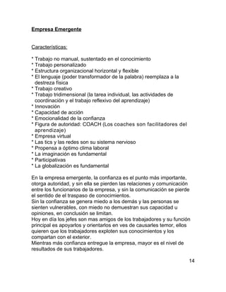 Empresa Emergente


Características:

* Trabajo no manual, sustentado en el conocimiento
* Trabajo personalizado
* Estructura organizacional horizontal y flexible
* El lenguaje (poder transformador de la palabra) reemplaza a la
  destreza física
* Trabajo creativo
* Trabajo tridimensional (la tarea individual, las actividades de
  coordinación y el trabajo reflexivo del aprendizaje)
* Innovación
* Capacidad de acción
* Emocionalidad de la confianza
* Figura de autoridad: COACH (Los coaches son facilitadores del
  aprendizaje)
* Empresa virtual
* Las tics y las redes son su sistema nervioso
* Propensa a óptimo clima laboral
* La imaginación es fundamental
* Participativas
* La globalización es fundamental

En la empresa emergente, la confianza es el punto más importante,
otorga autoridad, y sin ella se pierden las relaciones y comunicación
entre los funcionarios de la empresa, y sin la comunicación se pierde
el sentido de el traspaso de conocimientos.
Sin la confianza se genera miedo a los demás y las personas se
sienten vulnerables, con miedo no demuestran sus capacidad u
opiniones, en conclusión se limitan.
Hoy en día los jefes son mas amigos de los trabajadores y su función
principal es apoyarlos y orientarlos en ves de causarles temor, ellos
quieren que los trabajadores exploten sus conocimientos y los
compartan con el exterior.
Mientras más confianza entregue la empresa, mayor es el nivel de
resultados de sus trabajadores.

                                                                    14
 