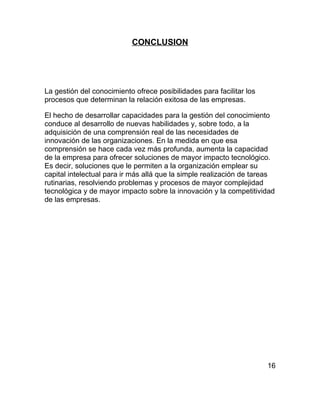 CONCLUSION




La gestión del conocimiento ofrece posibilidades para facilitar los
procesos que determinan la relación exitosa de las empresas.

El hecho de desarrollar capacidades para la gestión del conocimiento
conduce al desarrollo de nuevas habilidades y, sobre todo, a la
adquisición de una comprensión real de las necesidades de
innovación de las organizaciones. En la medida en que esa
comprensión se hace cada vez más profunda, aumenta la capacidad
de la empresa para ofrecer soluciones de mayor impacto tecnológico.
Es decir, soluciones que le permiten a la organización emplear su
capital intelectual para ir más allá que la simple realización de tareas
rutinarias, resolviendo problemas y procesos de mayor complejidad
tecnológica y de mayor impacto sobre la innovación y la competitividad
de las empresas.




                                                                      16
 
